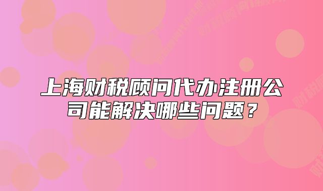 上海财税顾问代办注册公司能解决哪些问题?