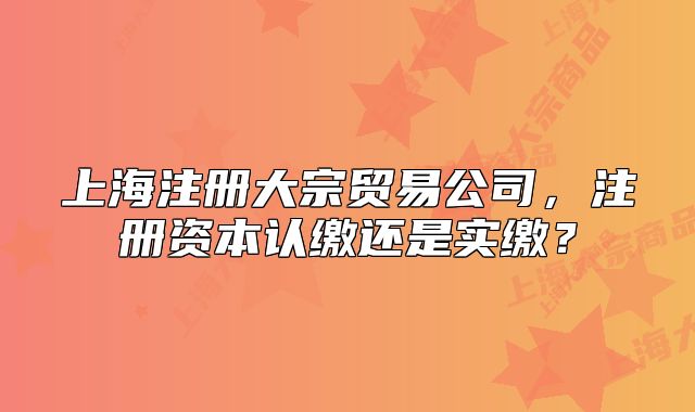 上海注册大宗贸易公司,注册资本认缴还是实缴?