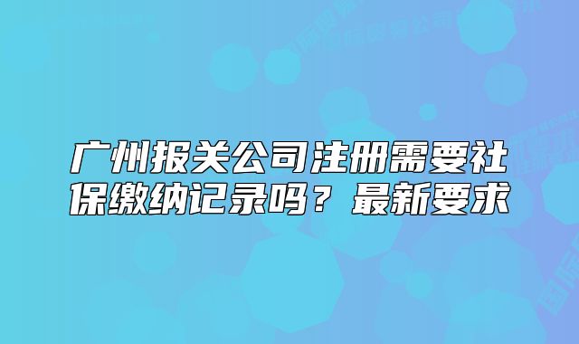 广州报关公司注册需要社保缴纳记录吗?最新要求