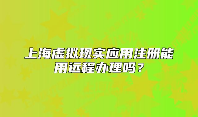 上海虚拟现实应用注册能用远程办理吗?