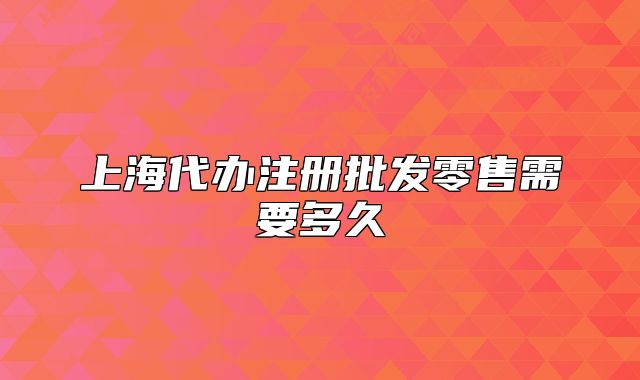 上海代办注册批发零售需要多久