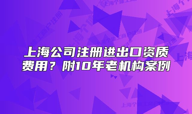 上海公司注册进出口资质费用?附10年老机构案例