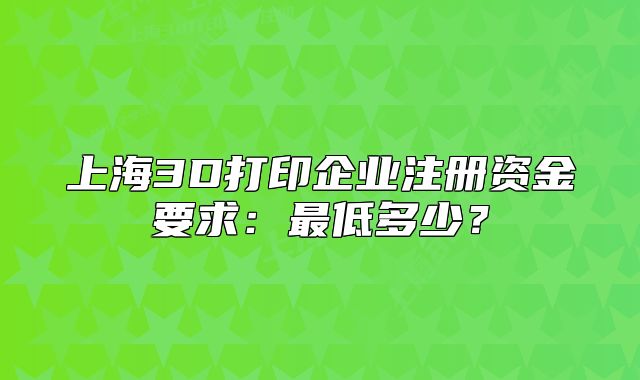 上海3D打印企业注册资金要求：最低多少？