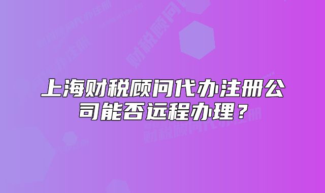上海财税顾问代办注册公司能否远程办理？