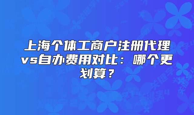 上海个体工商户注册代理vs自办费用对比:哪个更划算?