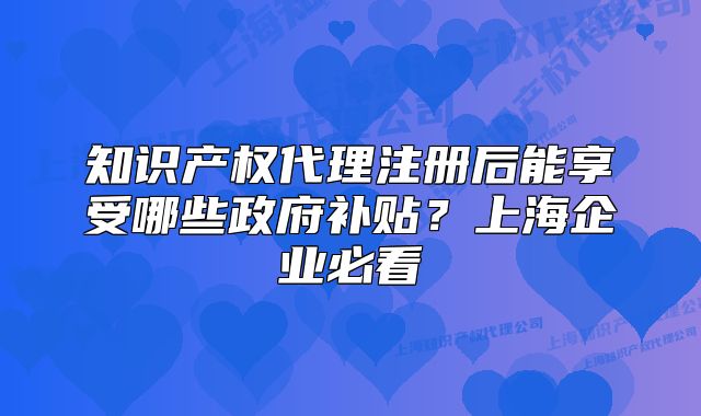 知识产权代理注册后能享受哪些政府补贴？上海企业必看