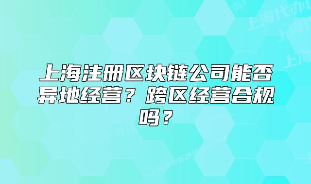 上海注册区块链公司能否异地经营?跨区经营合规吗?