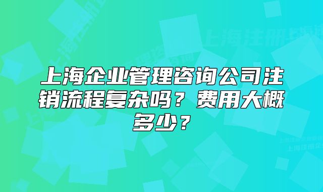 上海企业管理咨询公司注销流程复杂吗?费用大概多少?