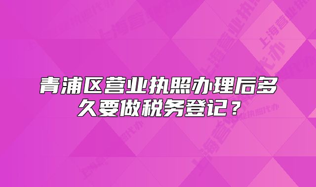 青浦区营业执照办理后多久要做税务登记?