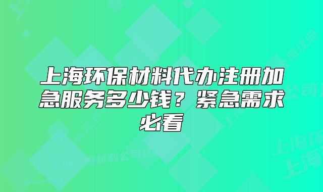 上海环保材料代办注册加急服务多少钱?紧急需求必看