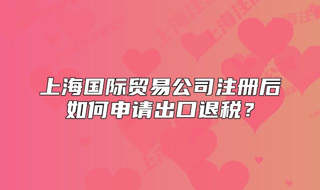 上海国际贸易公司注册后如何申请出口退税?