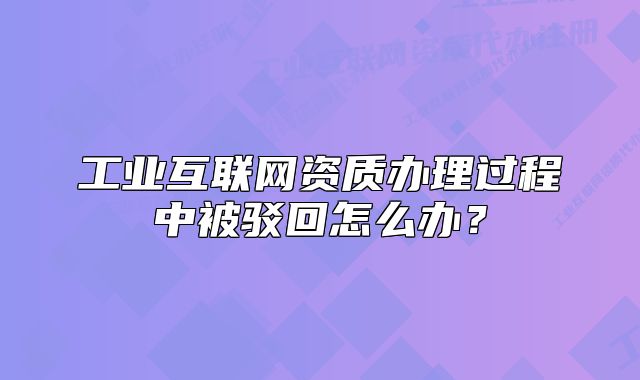 工业互联网资质办理过程中被驳回怎么办?
