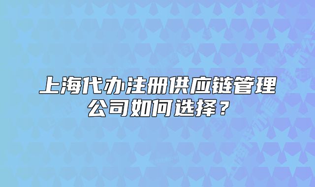 上海代办注册供应链管理公司如何选择?