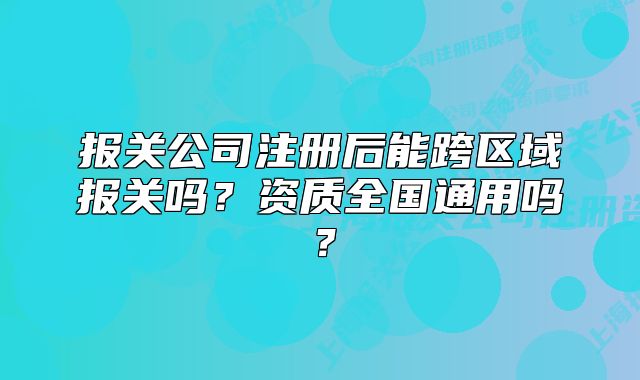 报关公司注册后能跨区域报关吗?资质全国通用吗?