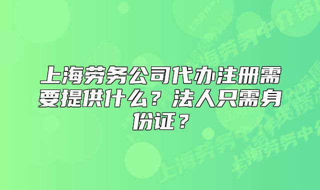 上海劳务公司代办注册需要提供什么?法人只需身份证?
