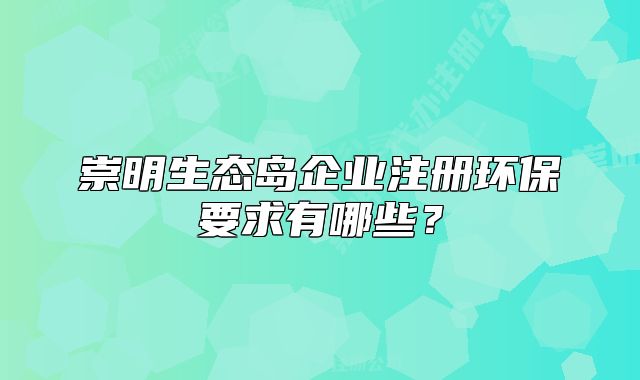 崇明生态岛企业注册环保要求有哪些?