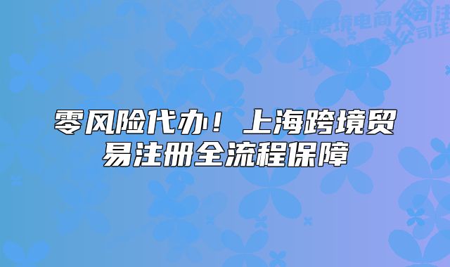 零风险代办!上海跨境贸易注册全流程保障