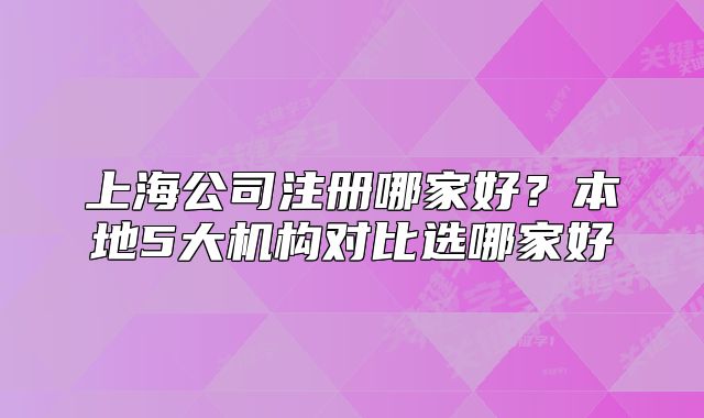 上海公司注册哪家好?本地5大机构对比选哪家好