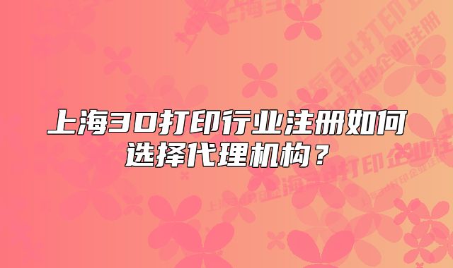 上海3D打印行业注册如何选择代理机构?