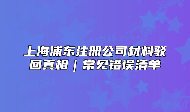 上海浦东注册公司材料驳回真相|常见错误清单