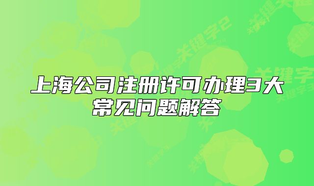 上海公司注册许可办理3大常见问题解答