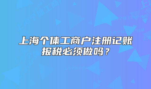 上海个体工商户注册记账报税必须做吗？