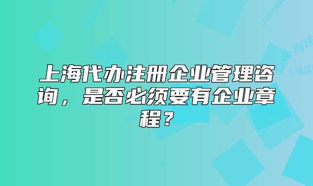 上海代办注册企业管理咨询,是否必须要有企业章程?