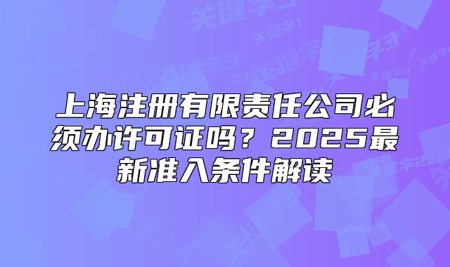 上海注册有限责任公司必须办许可证吗?2025最新准入条件解读