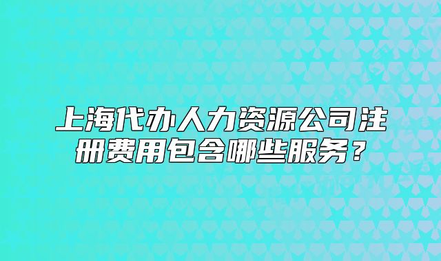 上海代办人力资源公司注册费用包含哪些服务?