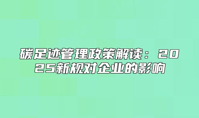 碳足迹管理政策解读:2025新规对企业的影响