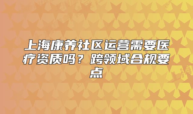 上海康养社区运营需要医疗资质吗?跨领域合规要点