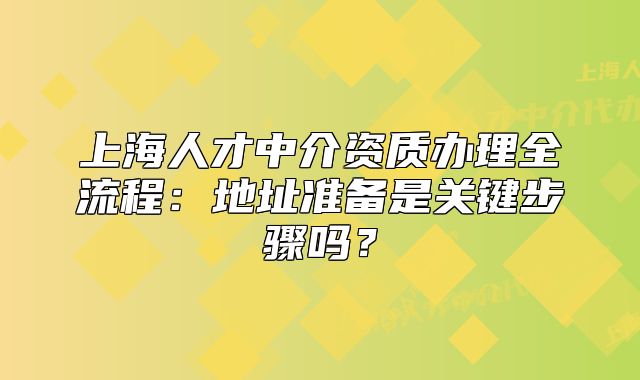 上海人才中介资质办理全流程:地址准备是关键步骤吗?