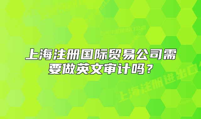 上海注册国际贸易公司需要做英文审计吗?