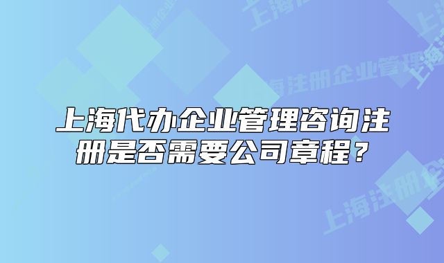 上海代办企业管理咨询注册是否需要公司章程？