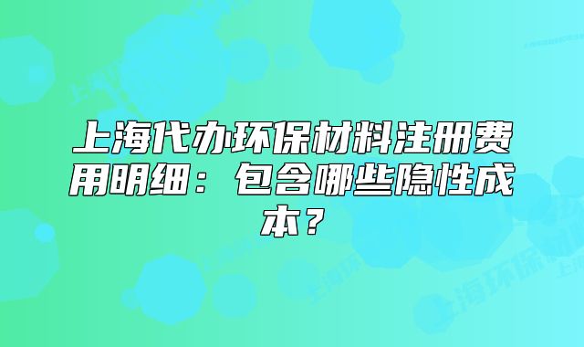 上海代办环保材料注册费用明细:包含哪些隐性成本?