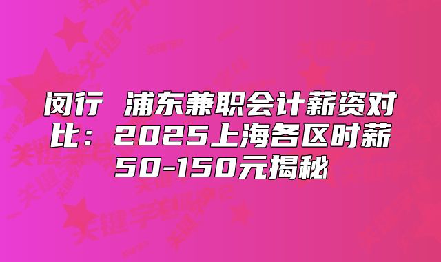 闵行 浦东兼职会计薪资对比：2025上海各区时薪50-150元揭秘