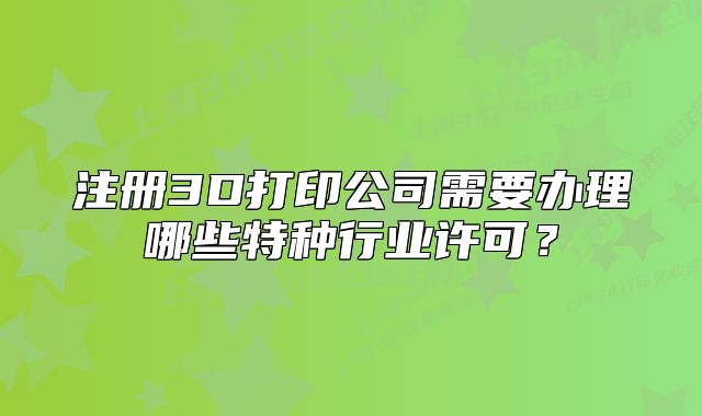 注册3D打印公司需要办理哪些特种行业许可?