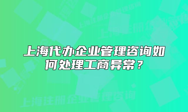 上海代办企业管理咨询如何处理工商异常？