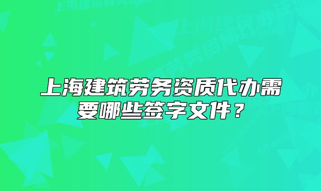 上海建筑劳务资质代办需要哪些签字文件?