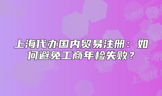 上海代办国内贸易注册:如何避免工商年检失败?