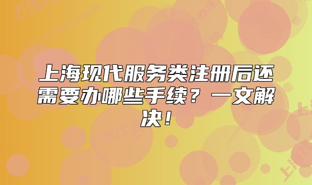 上海现代服务类注册后还需要办哪些手续？一文解决！