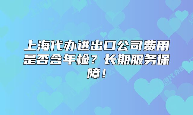 上海代办进出口公司费用是否含年检?长期服务保障!