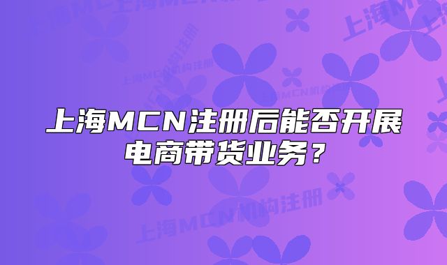 上海MCN注册后能否开展电商带货业务？
