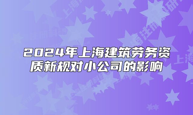 2024年上海建筑劳务资质新规对小公司的影响