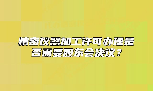 精密仪器加工许可办理是否需要股东会决议?