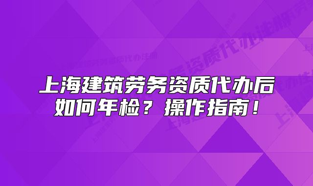 上海建筑劳务资质代办后如何年检?操作指南!