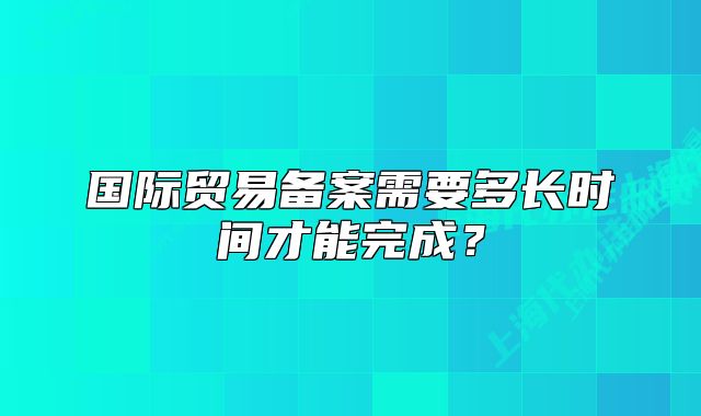国际贸易备案需要多长时间才能完成?