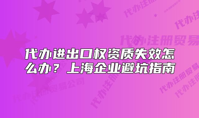 代办进出口权资质失效怎么办?上海企业避坑指南