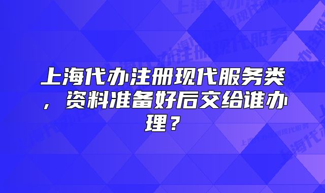 上海代办注册现代服务类,资料准备好后交给谁办理?