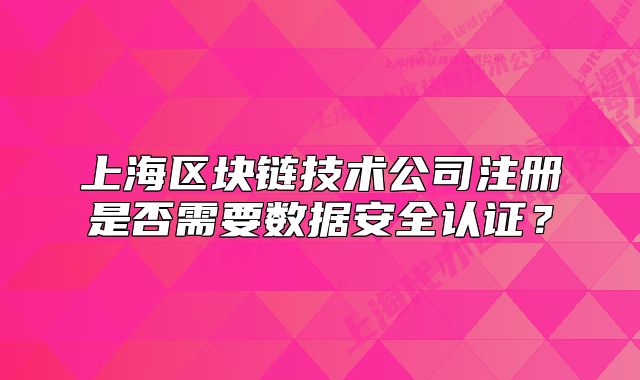 上海区块链技术公司注册是否需要数据安全认证?